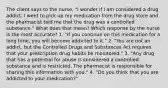 The client says to the nurse, "I wonder if I am considered a drug addict. I went to pick up my medication from the drug store and the pharmacist told me that the drug was a controlled substance." What does that mean? Which response by the nurse is the most accurate? 1. "If you continue on this medication for a long time, you will become addicted to it." 2. "You are not an addict, but the Controlled Drugs and Substances Act requires that your prescription drug habits be monitored." 3. "Any drug that has a potential for abuse is considered a controlled substance and is restricted. The pharmacist is responsible for sharing this information with you." 4. "Do you think that you are addicted to your medication?"