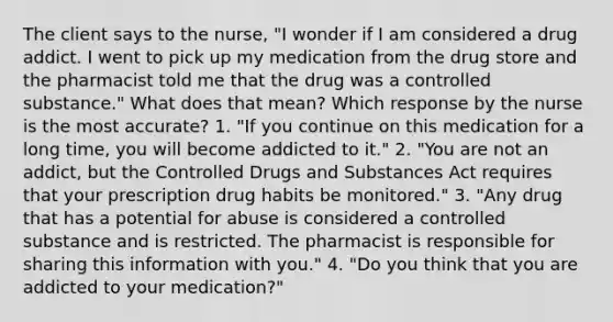 The client says to the nurse, "I wonder if I am considered a drug addict. I went to pick up my medication from the drug store and the pharmacist told me that the drug was a controlled substance." What does that mean? Which response by the nurse is the most accurate? 1. "If you continue on this medication for a long time, you will become addicted to it." 2. "You are not an addict, but the Controlled Drugs and Substances Act requires that your prescription drug habits be monitored." 3. "Any drug that has a potential for abuse is considered a controlled substance and is restricted. The pharmacist is responsible for sharing this information with you." 4. "Do you think that you are addicted to your medication?"