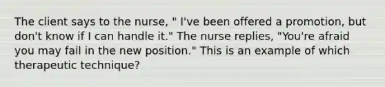 The client says to the nurse, " I've been offered a promotion, but don't know if I can handle it." The nurse replies, "You're afraid you may fail in the new position." This is an example of which therapeutic technique?