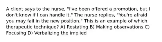 A client says to the nurse, "I've been offered a promotion, but I don't know if I can handle it." The nurse replies, "You're afraid you may fail in the new position." This is an example of which therapeutic technique? A) Restating B) Making observations C) Focusing D) Verbalizing the implied