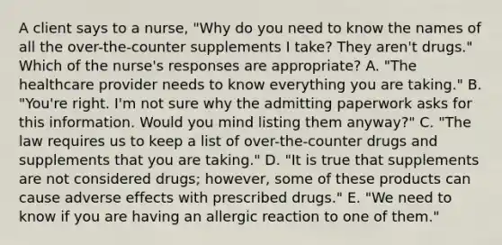 A client says to a​ nurse, "Why do you need to know the names of all the​ over-the-counter supplements I​ take? They​ aren't drugs." Which of the​ nurse's responses are​ appropriate? A. ​"The healthcare provider needs to know everything you are​ taking." B. ​"You're right.​ I'm not sure why the admitting paperwork asks for this information. Would you mind listing them​ anyway?" C. ​"The law requires us to keep a list of​ over-the-counter drugs and supplements that you are​ taking." D. ​"It is true that supplements are not considered​ drugs; however, some of these products can cause adverse effects with prescribed​ drugs." E. ​"We need to know if you are having an allergic reaction to one of​ them."