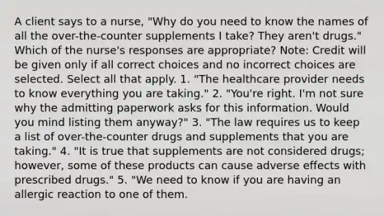 A client says to a nurse, "Why do you need to know the names of all the over-the-counter supplements I take? They aren't drugs." Which of the nurse's responses are appropriate? Note: Credit will be given only if all correct choices and no incorrect choices are selected. Select all that apply. 1. "The healthcare provider needs to know everything you are taking." 2. "You're right. I'm not sure why the admitting paperwork asks for this information. Would you mind listing them anyway?" 3. "The law requires us to keep a list of over-the-counter drugs and supplements that you are taking." 4. "It is true that supplements are not considered drugs; however, some of these products can cause adverse effects with prescribed drugs." 5. "We need to know if you are having an allergic reaction to one of them.