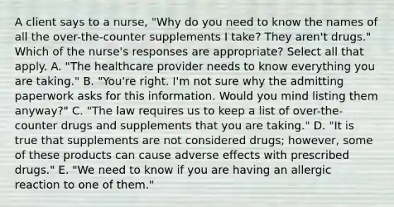 A client says to a​ nurse, "Why do you need to know the names of all the​ over-the-counter supplements I​ take? They​ aren't drugs." Which of the​ nurse's responses are​ appropriate? Select all that apply. A. ​"The healthcare provider needs to know everything you are​ taking." B. ​"You're right.​ I'm not sure why the admitting paperwork asks for this information. Would you mind listing them​ anyway?" C. ​"The law requires us to keep a list of​ over-the-counter drugs and supplements that you are​ taking." D. ​"It is true that supplements are not considered​ drugs; however, some of these products can cause adverse effects with prescribed​ drugs." E. ​"We need to know if you are having an allergic reaction to one of​ them."