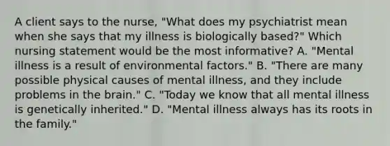 A client says to the nurse, "What does my psychiatrist mean when she says that my illness is biologically based?" Which nursing statement would be the most informative? A. "Mental illness is a result of environmental factors." B. "There are many possible physical causes of mental illness, and they include problems in the brain." C. "Today we know that all mental illness is genetically inherited." D. "Mental illness always has its roots in the family."