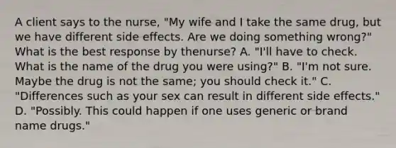 A client says to the​ nurse, "My wife and I take the same​ drug, but we have different side effects. Are we doing something​ wrong?" What is the best response by the​nurse? A. ​"I'll have to check. What is the name of the drug you were​ using?" B. ​"I'm not sure. Maybe the drug is not the​ same; you should check​ it." C. ​"Differences such as your sex can result in different side​ effects." D. ​"Possibly. This could happen if one uses generic or brand name​ drugs."