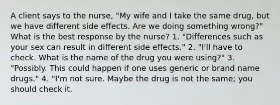 A client says to the nurse, "My wife and I take the same drug, but we have different side effects. Are we doing something wrong?" What is the best response by the nurse? 1. "Differences such as your sex can result in different side effects." 2. "I'll have to check. What is the name of the drug you were using?" 3. "Possibly. This could happen if one uses generic or brand name drugs." 4. "I'm not sure. Maybe the drug is not the same; you should check it.