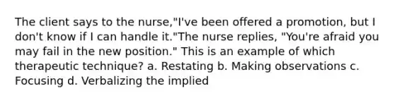 The client says to the nurse,"I've been offered a promotion, but I don't know if I can handle it."The nurse replies, "You're afraid you may fail in the new position." This is an example of which therapeutic technique? a. Restating b. Making observations c. Focusing d. Verbalizing the implied