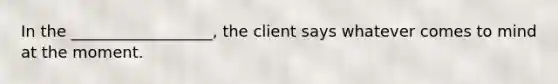 In the __________________, the client says whatever comes to mind at the moment.