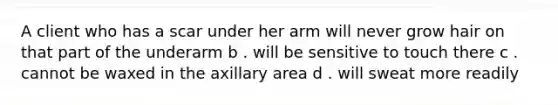 A client who has a scar under her arm will never grow hair on that part of the underarm b . will be sensitive to touch there c . cannot be waxed in the axillary area d . will sweat more readily