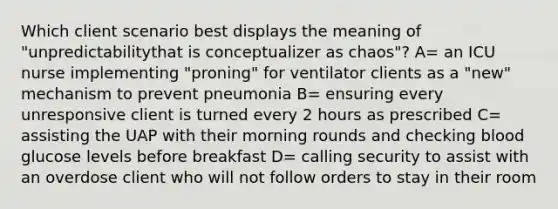 Which client scenario best displays the meaning of "unpredictabilitythat is conceptualizer as chaos"? A= an ICU nurse implementing "proning" for ventilator clients as a "new" mechanism to prevent pneumonia B= ensuring every unresponsive client is turned every 2 hours as prescribed C= assisting the UAP with their morning rounds and checking blood glucose levels before breakfast D= calling security to assist with an overdose client who will not follow orders to stay in their room