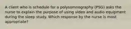 A client who is schedule for a polysomnography (PSG) asks the nurse to explain the purpose of using video and audio equipment during the sleep study. Which response by the nurse is most appropriate?