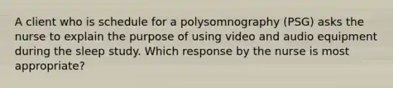 A client who is schedule for a polysomnography (PSG) asks the nurse to explain the purpose of using video and audio equipment during the sleep study. Which response by the nurse is most appropriate?