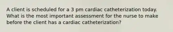 A client is scheduled for a 3 pm cardiac catheterization today. What is the most important assessment for the nurse to make before the client has a cardiac catheterization?