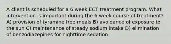 A client is scheduled for a 6 week ECT treatment program. What intervention is important during the 6 week course of treatment? A) provision of tyramine free meals B) avoidance of exposure to the sun C) maintenance of steady sodium intake D) elimination of benzodiazepines for nighttime sedation