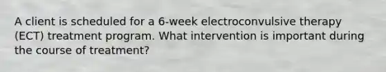 A client is scheduled for a 6-week electroconvulsive therapy (ECT) treatment program. What intervention is important during the course of treatment?