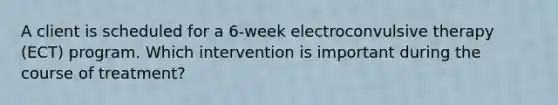 A client is scheduled for a 6-week electroconvulsive therapy (ECT) program. Which intervention is important during the course of treatment?