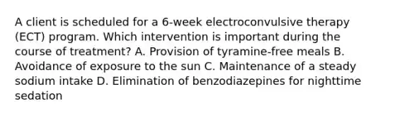 A client is scheduled for a 6-week electroconvulsive therapy (ECT) program. Which intervention is important during the course of treatment? A. Provision of tyramine-free meals B. Avoidance of exposure to the sun C. Maintenance of a steady sodium intake D. Elimination of benzodiazepines for nighttime sedation