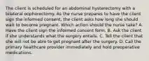 The client is scheduled for an abdominal hysterectomy with a bilateral oophorectomy. As the nurse prepares to have the client sign the informed consent, the client asks how long she should wait to become pregnant. Which action should the nurse take? A. Have the client sign the informed consent form. B. Ask the client if she understands what the surgery entails. C. Tell the client that she will not be able to get pregnant after the surgery. D. Call the primary healthcare provider immediately and hold preoperative medications.