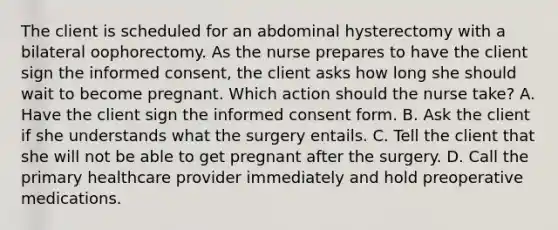 The client is scheduled for an abdominal hysterectomy with a bilateral oophorectomy. As the nurse prepares to have the client sign the informed consent, the client asks how long she should wait to become pregnant. Which action should the nurse take? A. Have the client sign the informed consent form. B. Ask the client if she understands what the surgery entails. C. Tell the client that she will not be able to get pregnant after the surgery. D. Call the primary healthcare provider immediately and hold preoperative medications.