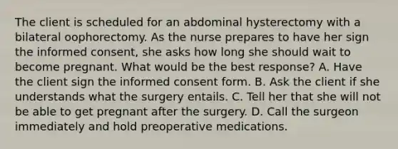 The client is scheduled for an abdominal hysterectomy with a bilateral oophorectomy. As the nurse prepares to have her sign the informed consent, she asks how long she should wait to become pregnant. What would be the best response? A. Have the client sign the informed consent form. B. Ask the client if she understands what the surgery entails. C. Tell her that she will not be able to get pregnant after the surgery. D. Call the surgeon immediately and hold preoperative medications.