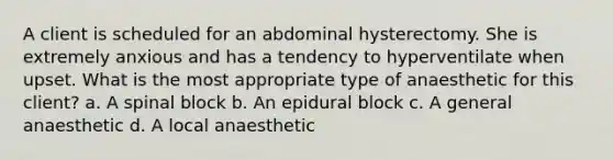 A client is scheduled for an abdominal hysterectomy. She is extremely anxious and has a tendency to hyperventilate when upset. What is the most appropriate type of anaesthetic for this client? a. A spinal block b. An epidural block c. A general anaesthetic d. A local anaesthetic