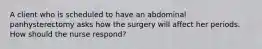 A client who is scheduled to have an abdominal panhysterectomy asks how the surgery will affect her periods. How should the nurse respond?