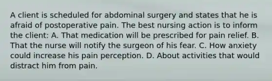 A client is scheduled for abdominal surgery and states that he is afraid of postoperative pain. The best nursing action is to inform the client: A. That medication will be prescribed for pain relief. B. That the nurse will notify the surgeon of his fear. C. How anxiety could increase his pain perception. D. About activities that would distract him from pain.