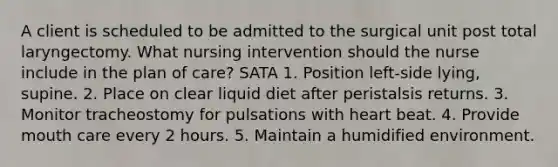 A client is scheduled to be admitted to the surgical unit post total laryngectomy. What nursing intervention should the nurse include in the plan of care? SATA 1. Position left-side lying, supine. 2. Place on clear liquid diet after peristalsis returns. 3. Monitor tracheostomy for pulsations with heart beat. 4. Provide mouth care every 2 hours. 5. Maintain a humidified environment.