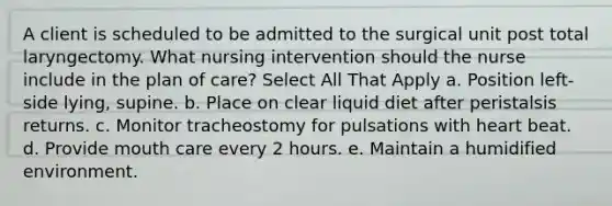 A client is scheduled to be admitted to the surgical unit post total laryngectomy. What nursing intervention should the nurse include in the plan of care? Select All That Apply a. Position left-side lying, supine. b. Place on clear liquid diet after peristalsis returns. c. Monitor tracheostomy for pulsations with heart beat. d. Provide mouth care every 2 hours. e. Maintain a humidified environment.