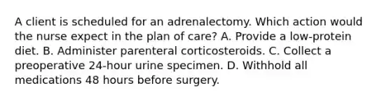 A client is scheduled for an adrenalectomy. Which action would the nurse expect in the plan of care? A. Provide a low-protein diet. B. Administer parenteral corticosteroids. C. Collect a preoperative 24-hour urine specimen. D. Withhold all medications 48 hours before surgery.