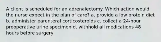 A client is scheduled for an adrenalectomy. Which action would the nurse expect in the plan of care? a. provide a low protein diet b. administer parenteral corticosteroids c. collect a 24-hour preoperative urine specimen d. withhold all medications 48 hours before surgery