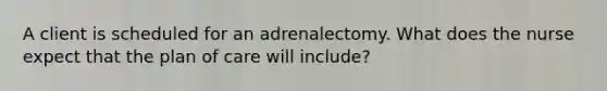 A client is scheduled for an adrenalectomy. What does the nurse expect that the plan of care will include?