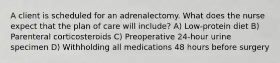 A client is scheduled for an adrenalectomy. What does the nurse expect that the plan of care will include? A) Low-protein diet B) Parenteral corticosteroids C) Preoperative 24-hour urine specimen D) Withholding all medications 48 hours before surgery