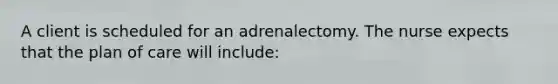 A client is scheduled for an adrenalectomy. The nurse expects that the plan of care will include: