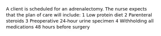 A client is scheduled for an adrenalectomy. The nurse expects that the plan of care will include: 1 Low protein diet 2 Parenteral steroids 3 Preoperative 24-hour urine specimen 4 Withholding all medications 48 hours before surgery