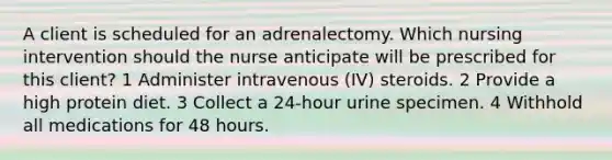 A client is scheduled for an adrenalectomy. Which nursing intervention should the nurse anticipate will be prescribed for this client? 1 Administer intravenous (IV) steroids. 2 Provide a high protein diet. 3 Collect a 24-hour urine specimen. 4 Withhold all medications for 48 hours.