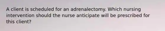 A client is scheduled for an adrenalectomy. Which nursing intervention should the nurse anticipate will be prescribed for this client?