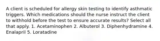 A client is scheduled for allergy skin testing to identify asthmatic triggers. Which medications should the nurse instruct the client to withhold before the test to ensure accurate results? Select all that apply. 1. Acetaminophen 2. Albuterol 3. Diphenhydramine 4. Enalapril 5. Loratadine