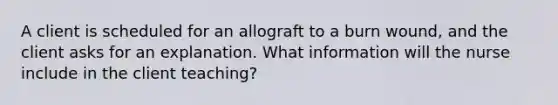 A client is scheduled for an allograft to a burn wound, and the client asks for an explanation. What information will the nurse include in the client teaching?