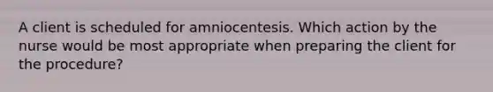 A client is scheduled for amniocentesis. Which action by the nurse would be most appropriate when preparing the client for the procedure?