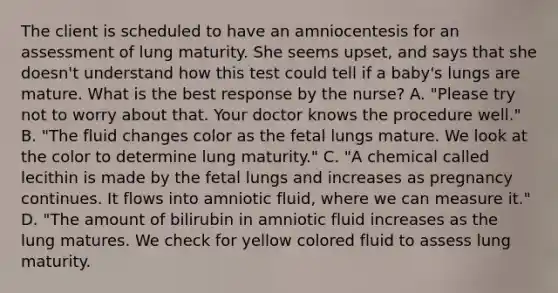 The client is scheduled to have an amniocentesis for an assessment of lung maturity. She seems upset, and says that she doesn't understand how this test could tell if a baby's lungs are mature. What is the best response by the nurse? A. "Please try not to worry about that. Your doctor knows the procedure well." B. "The fluid changes color as the fetal lungs mature. We look at the color to determine lung maturity." C. "A chemical called lecithin is made by the fetal lungs and increases as pregnancy continues. It flows into amniotic fluid, where we can measure it." D. "The amount of bilirubin in amniotic fluid increases as the lung matures. We check for yellow colored fluid to assess lung maturity.