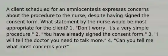 A client scheduled for an amniocentesis expresses concerns about the procedure to the nurse, despite having signed the consent form. What statement by the nurse would be most appropriate for the client? 1. "Don't worry, it's a very simple procedure." 2. "You have already signed the consent form." 3. "I will tell the doctor you need to talk more." 4. "Can you tell me what most concerns you?"