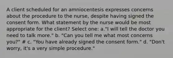 A client scheduled for an amniocentesis expresses concerns about the procedure to the nurse, despite having signed the consent form. What statement by the nurse would be most appropriate for the client? Select one: a."I will tell the doctor you need to talk more." b. "Can you tell me what most concerns you?" # c. "You have already signed the consent form." d. "Don't worry, it's a very simple procedure."