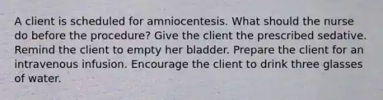 A client is scheduled for amniocentesis. What should the nurse do before the procedure? Give the client the prescribed sedative. Remind the client to empty her bladder. Prepare the client for an intravenous infusion. Encourage the client to drink three glasses of water.