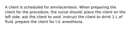 A client is scheduled for amniocentesis. When preparing the client for the procedure, the nurse should: place the client on the left side. ask the client to void. instruct the client to drink 1 L of fluid. prepare the client for I.V. anesthesia.