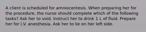 A client is scheduled for amniocentesis. When preparing her for the procedure, the nurse should complete which of the following tasks? Ask her to void. Instruct her to drink 1 L of fluid. Prepare her for I.V. anesthesia. Ask her to lie on her left side.