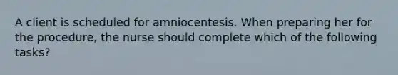 A client is scheduled for amniocentesis. When preparing her for the procedure, the nurse should complete which of the following tasks?