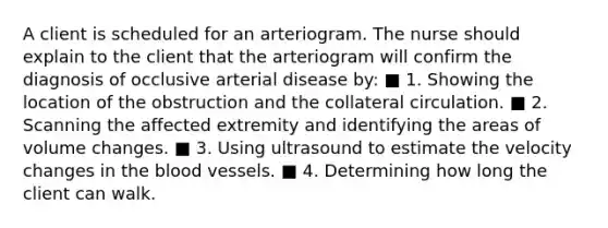 A client is scheduled for an arteriogram. The nurse should explain to the client that the arteriogram will confirm the diagnosis of occlusive arterial disease by: ■ 1. Showing the location of the obstruction and the collateral circulation. ■ 2. Scanning the affected extremity and identifying the areas of volume changes. ■ 3. Using ultrasound to estimate the velocity changes in the blood vessels. ■ 4. Determining how long the client can walk.