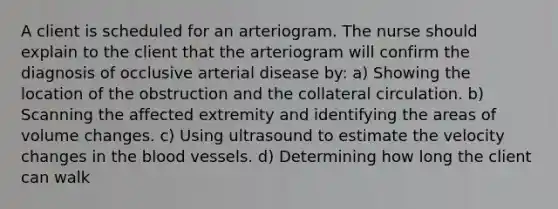 A client is scheduled for an arteriogram. The nurse should explain to the client that the arteriogram will confirm the diagnosis of occlusive arterial disease by: a) Showing the location of the obstruction and the collateral circulation. b) Scanning the affected extremity and identifying the areas of volume changes. c) Using ultrasound to estimate the velocity changes in the blood vessels. d) Determining how long the client can walk