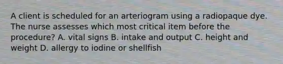 A client is scheduled for an arteriogram using a radiopaque dye. The nurse assesses which most critical item before the procedure? A. vital signs B. intake and output C. height and weight D. allergy to iodine or shellfish